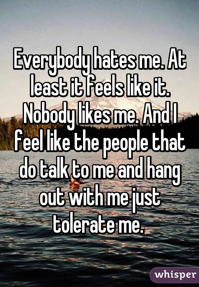 Everybody hates me. At least it feels like it. Nobody likes me. And I feel like the people that do talk to me and hang out with me just tolerate me. 