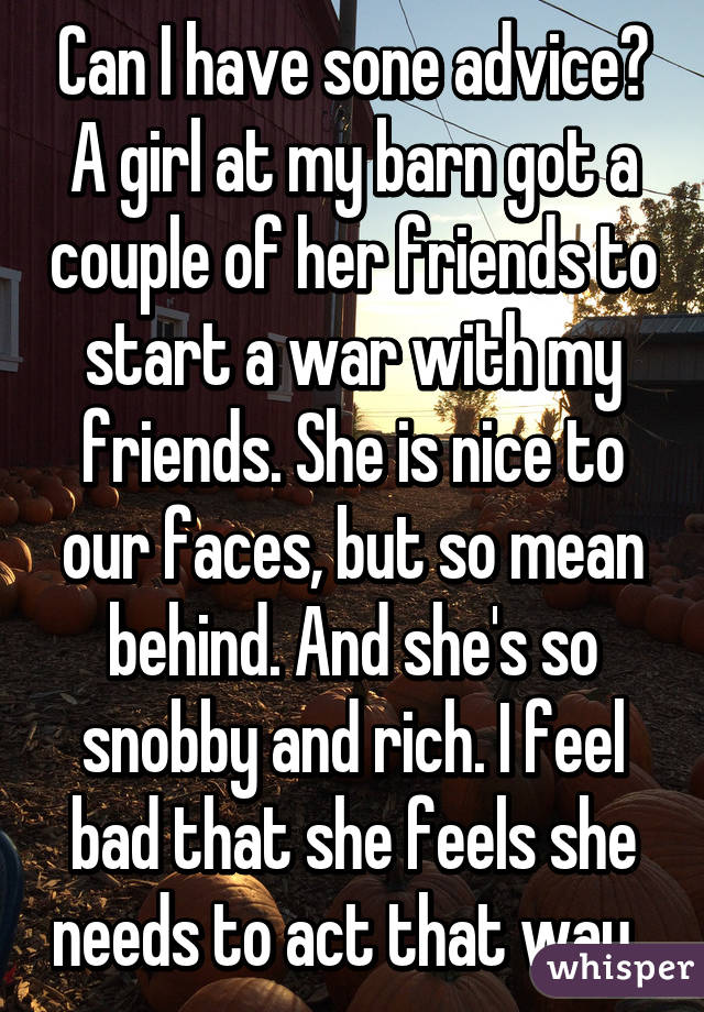 Can I have sone advice? A girl at my barn got a couple of her friends to start a war with my friends. She is nice to our faces, but so mean behind. And she's so snobby and rich. I feel bad that she feels she needs to act that way. 