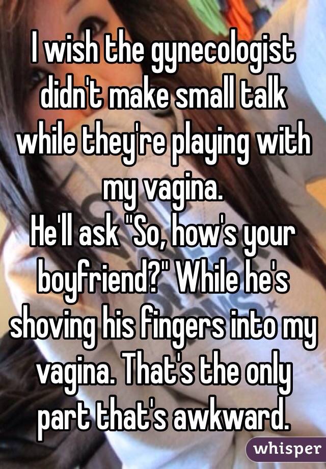 I wish the gynecologist didn't make small talk while they're playing with my vagina. 
He'll ask "So, how's your boyfriend?" While he's shoving his fingers into my vagina. That's the only part that's awkward.