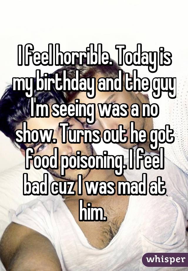 I feel horrible. Today is my birthday and the guy I'm seeing was a no show. Turns out he got food poisoning. I feel bad cuz I was mad at him. 