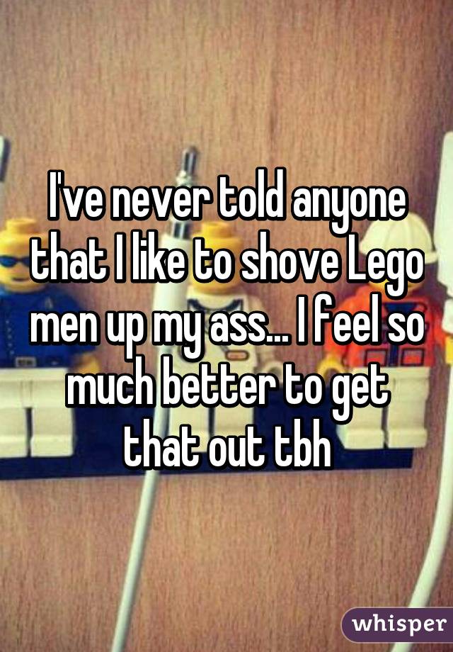 I've never told anyone that I like to shove Lego men up my ass... I feel so much better to get that out tbh