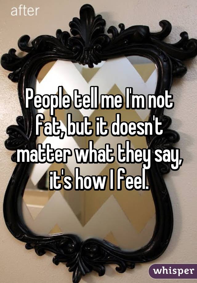 People tell me I'm not fat, but it doesn't matter what they say, it's how I feel.