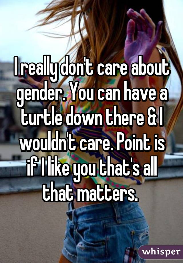 I really don't care about gender. You can have a turtle down there & I wouldn't care. Point is if I like you that's all that matters. 