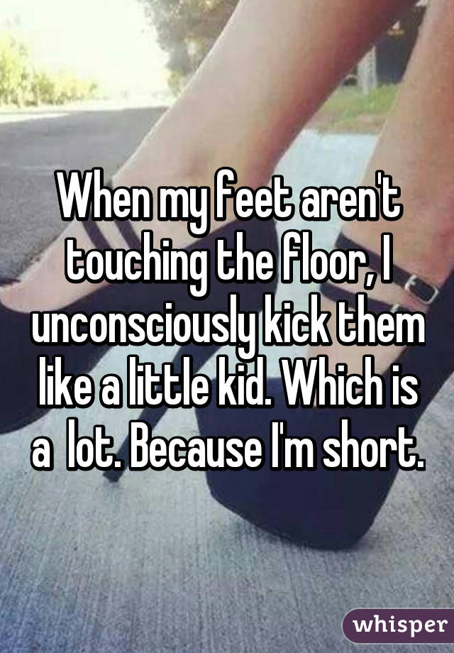 When my feet aren't touching the floor, I unconsciously kick them like a little kid. Which is a  lot. Because I'm short.