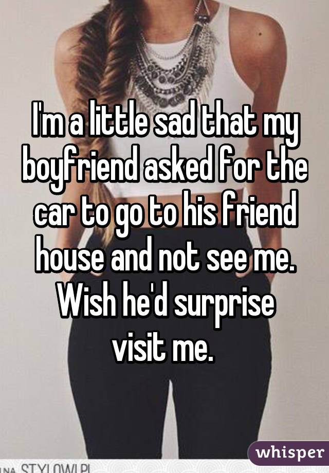 I'm a little sad that my boyfriend asked for the car to go to his friend house and not see me.
Wish he'd surprise visit me. 