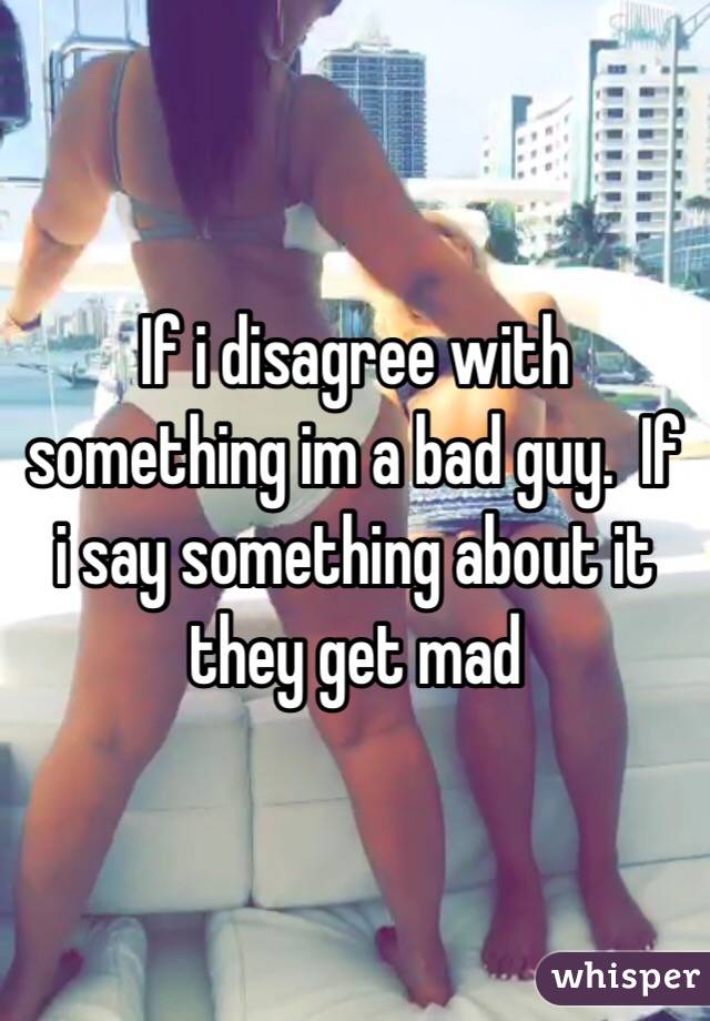 If i disagree with something im a bad guy.  If i say something about it they get mad 