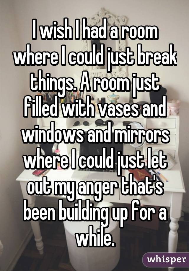 I wish I had a room where I could just break things. A room just filled with vases and windows and mirrors where I could just let out my anger that's been building up for a while.