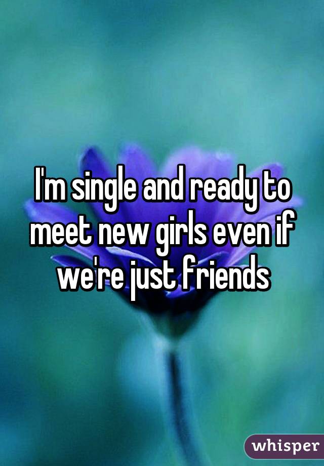 I'm single and ready to meet new girls even if we're just friends