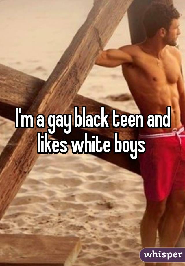 I'm a gay black teen and likes white boys 