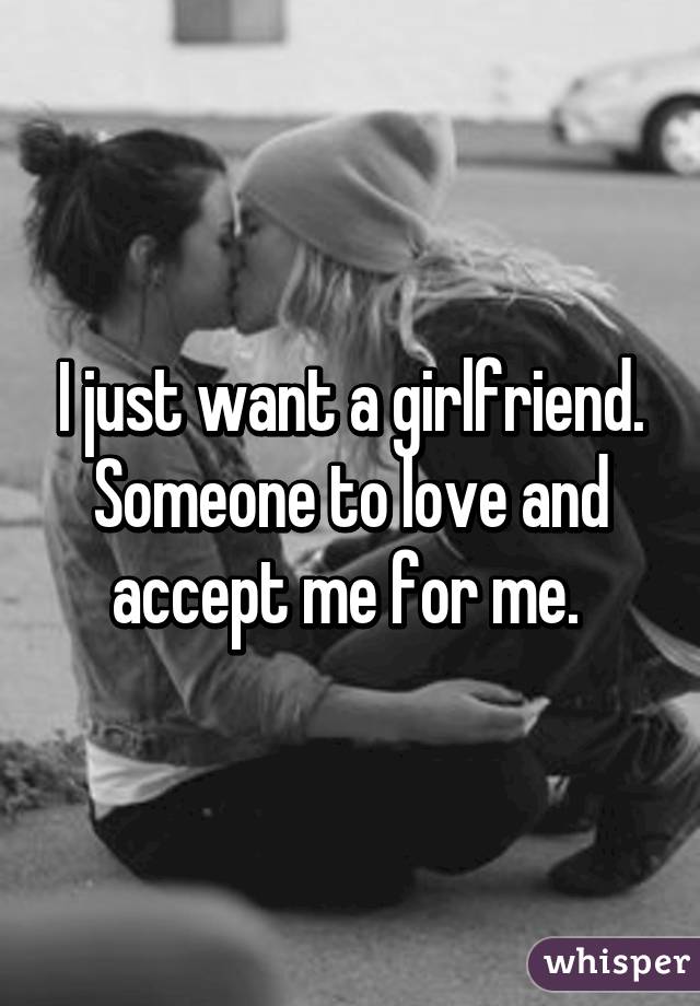 I just want a girlfriend. Someone to love and accept me for me. 