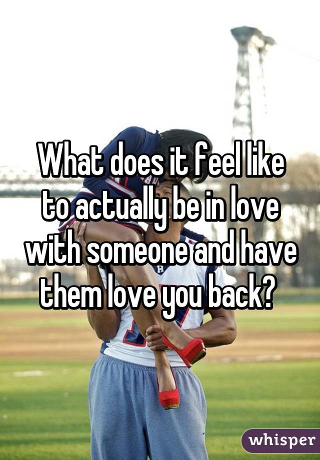 What does it feel like to actually be in love with someone and have them love you back? 