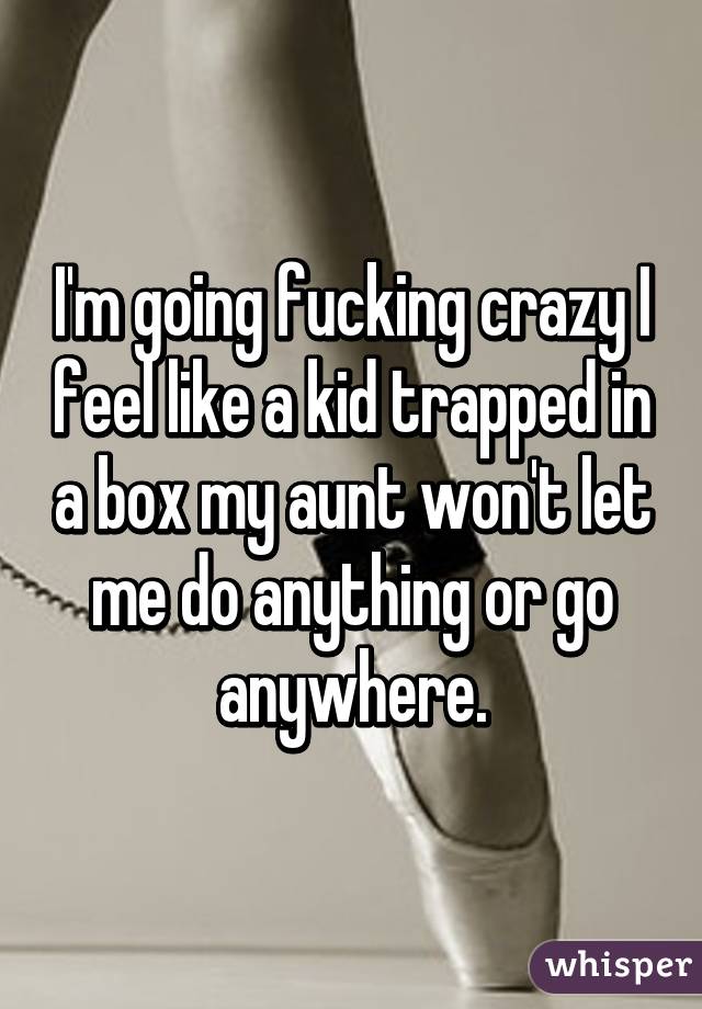 I'm going fucking crazy I feel like a kid trapped in a box my aunt won't let me do anything or go anywhere.