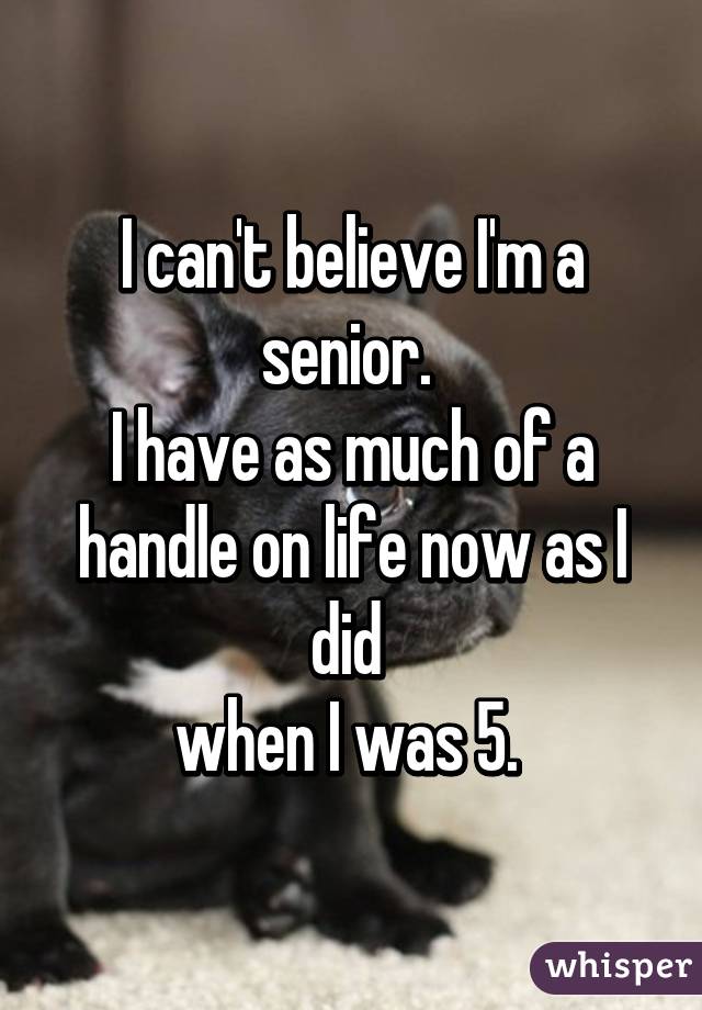 I can't believe I'm a senior. 
I have as much of a handle on life now as I did 
when I was 5. 