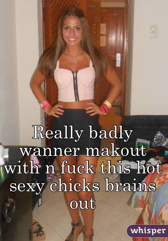 Really badly wanner makout with n fuck this hot sexy chicks brains out 