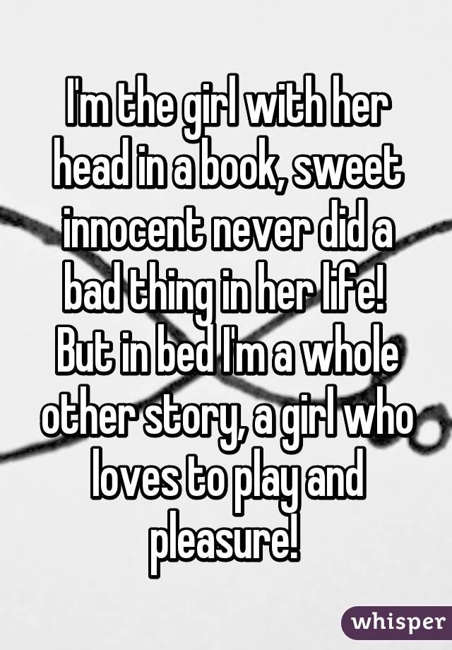 I'm the girl with her head in a book, sweet innocent never did a bad thing in her life! 
But in bed I'm a whole other story, a girl who loves to play and pleasure! 