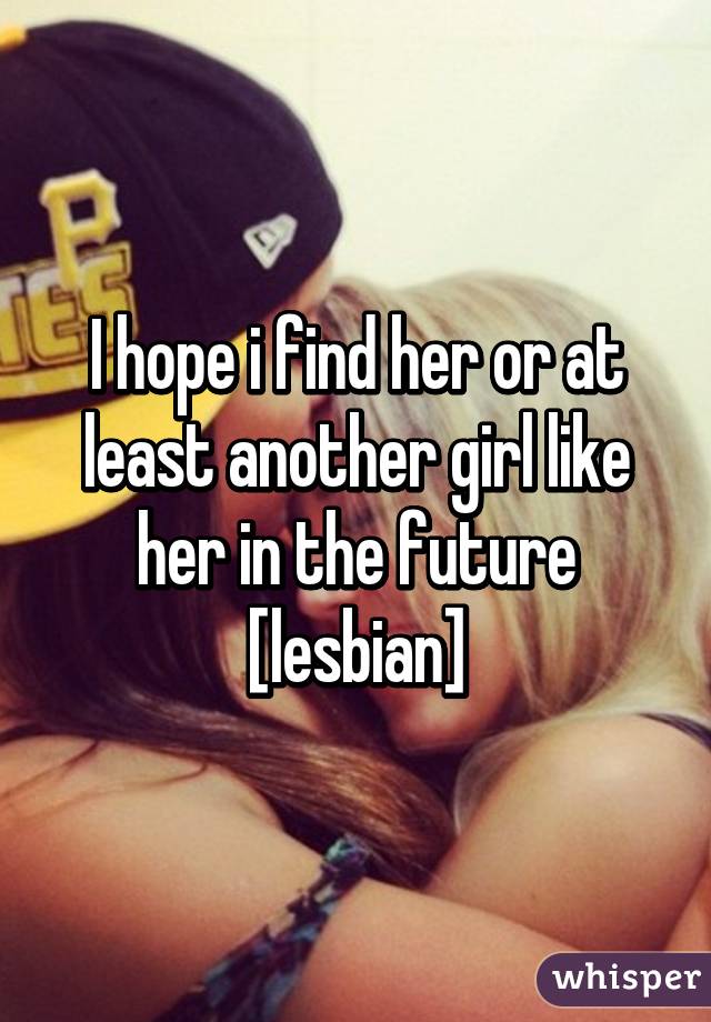 I hope i find her or at least another girl like her in the future [lesbian]