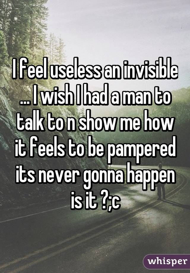 I feel useless an invisible ... I wish I had a man to talk to n show me how it feels to be pampered its never gonna happen is it ?;c