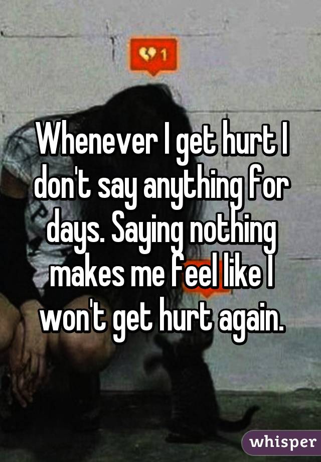 Whenever I get hurt I don't say anything for days. Saying nothing makes me feel like I won't get hurt again.