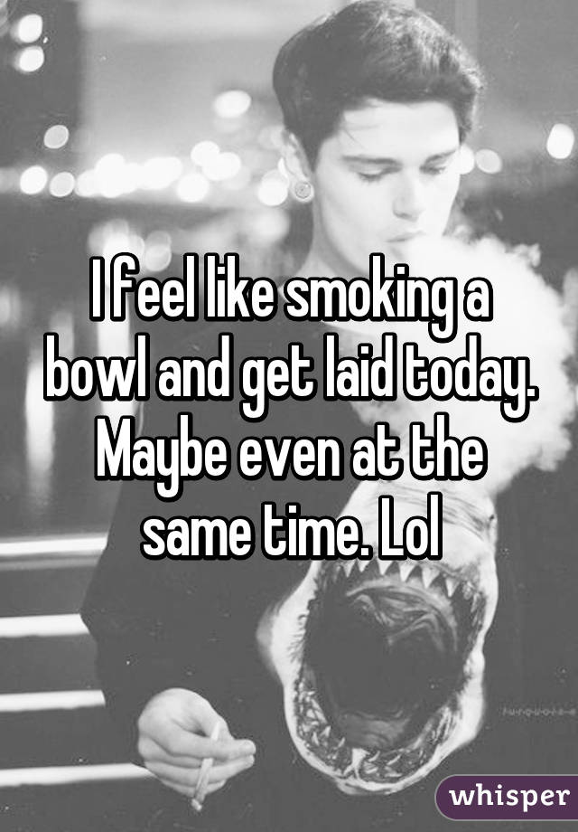 I feel like smoking a bowl and get laid today. Maybe even at the same time. Lol