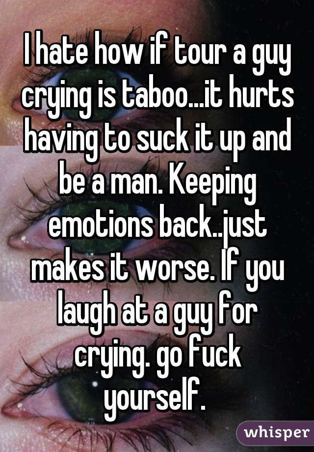 I hate how if tour a guy crying is taboo...it hurts having to suck it up and be a man. Keeping emotions back..just makes it worse. If you laugh at a guy for crying. go fuck yourself. 