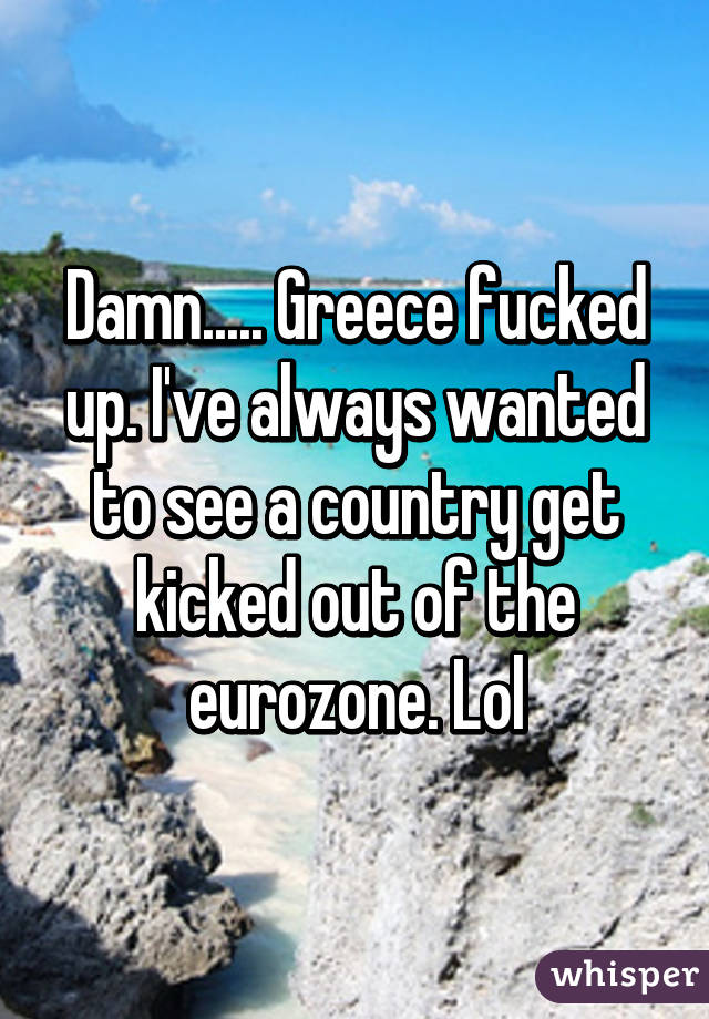 Damn..... Greece fucked up. I've always wanted to see a country get kicked out of the eurozone. Lol