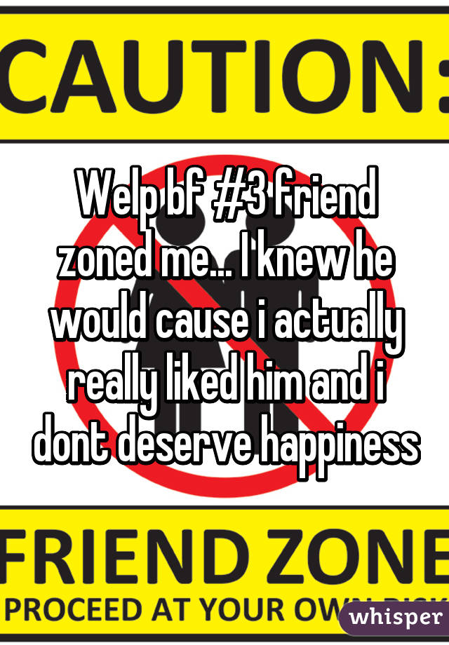 Welp bf #3 friend zoned me... I knew he would cause i actually really liked him and i dont deserve happiness