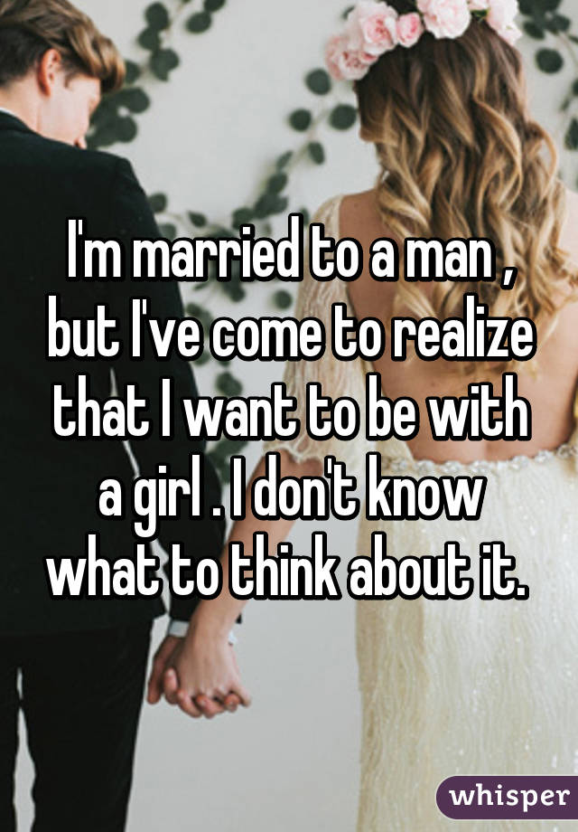 I'm married to a man , but I've come to realize that I want to be with a girl . I don't know what to think about it. 