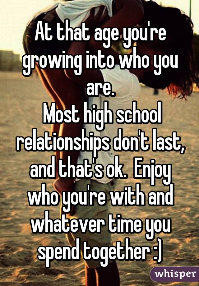 At that age you're growing into who you are.
 Most high school relationships don't last, and that's ok.  Enjoy who you're with and whatever time you spend together :)