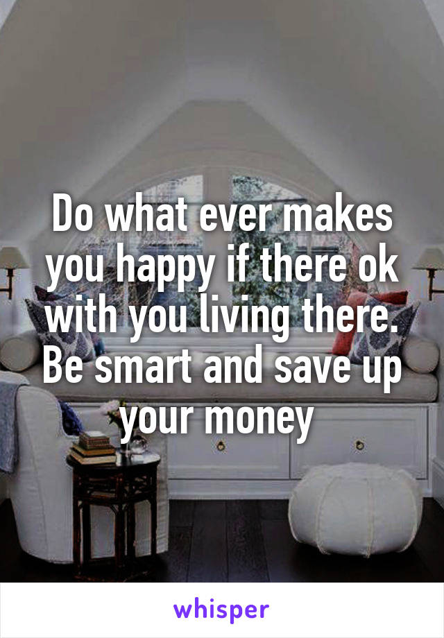 Do what ever makes you happy if there ok with you living there. Be smart and save up your money 