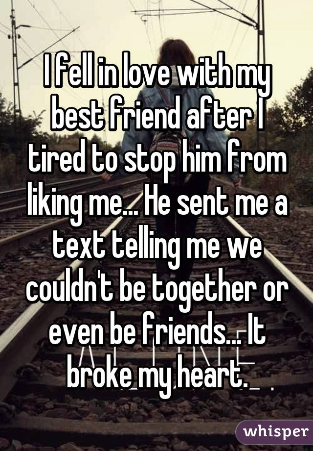 I fell in love with my best friend after I tired to stop him from liking me... He sent me a text telling me we couldn't be together or even be friends... It broke my heart.