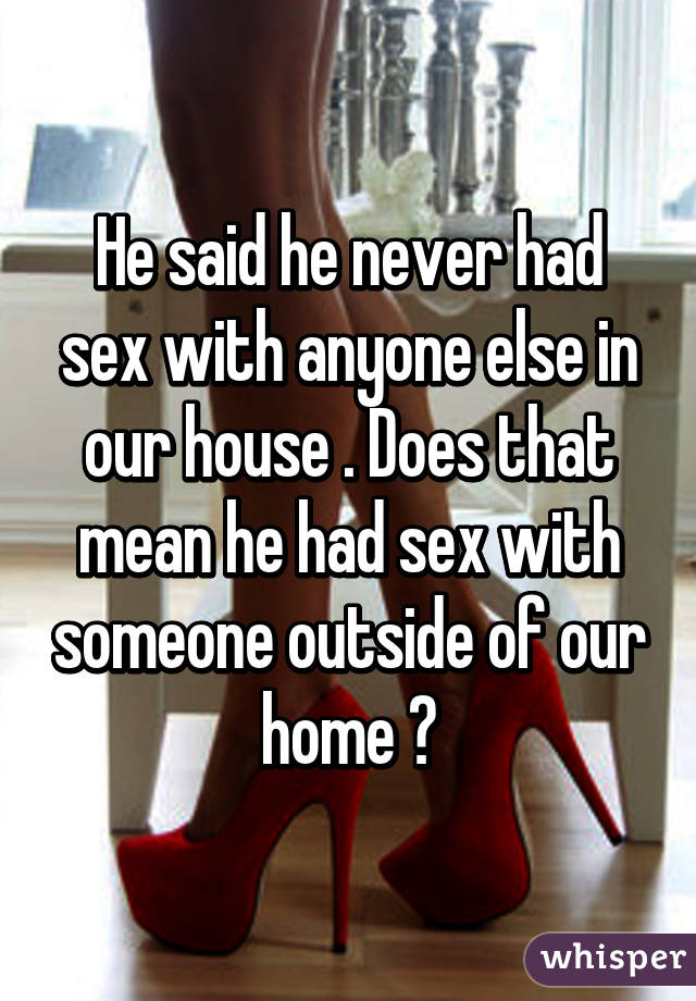 He said he never had sex with anyone else in our house . Does that mean he had sex with someone outside of our home ?