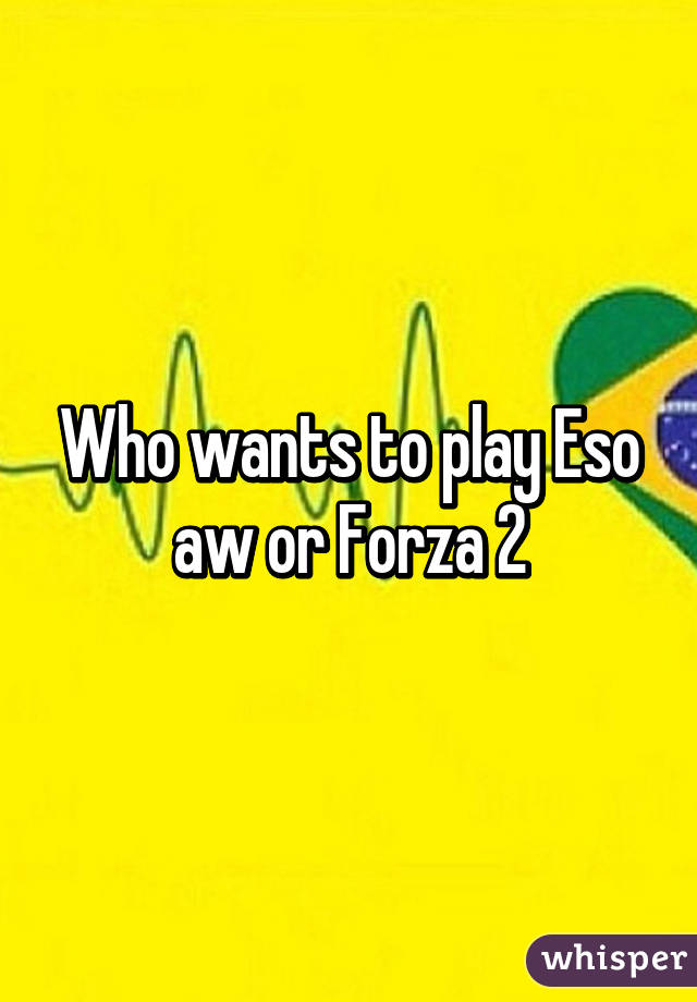 Who wants to play Eso aw or Forza 2