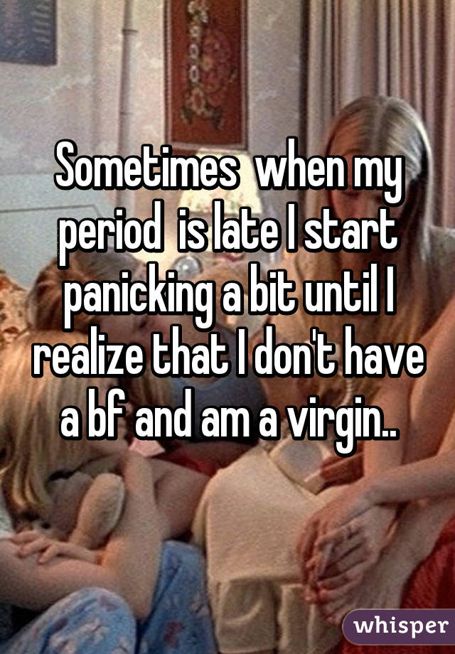 Sometimes  when my period  is late I start panicking a bit until I realize that I don't have a bf and am a virgin..
