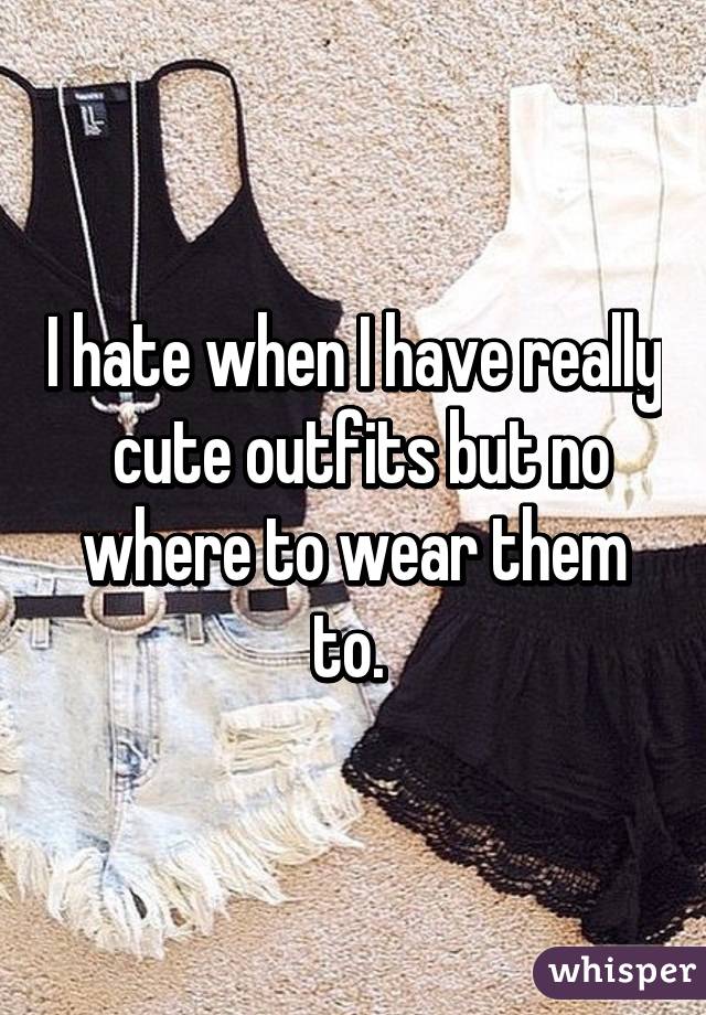 I hate when I have really  cute outfits but no where to wear them to. 