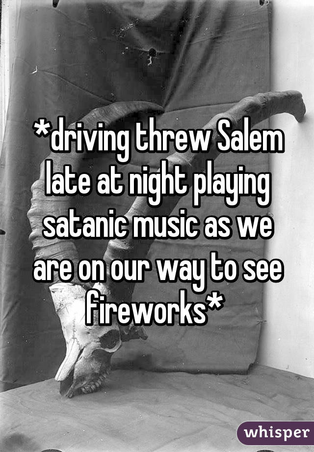 *driving threw Salem late at night playing satanic music as we are on our way to see fireworks* 