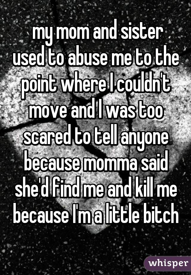  my mom and sister used to abuse me to the point where I couldn't move and I was too scared to tell anyone because momma said she'd find me and kill me because I'm a little bitch 