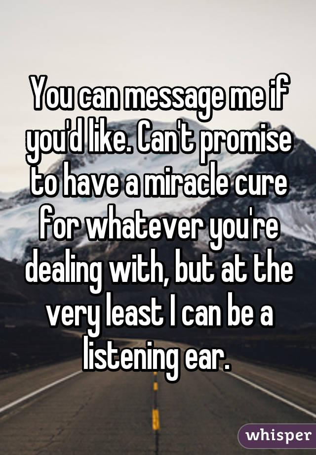 You can message me if you'd like. Can't promise to have a miracle cure for whatever you're dealing with, but at the very least I can be a listening ear. 