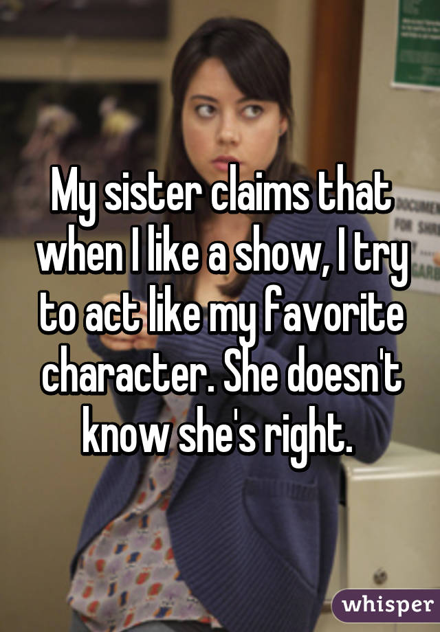 My sister claims that when I like a show, I try to act like my favorite character. She doesn't know she's right. 