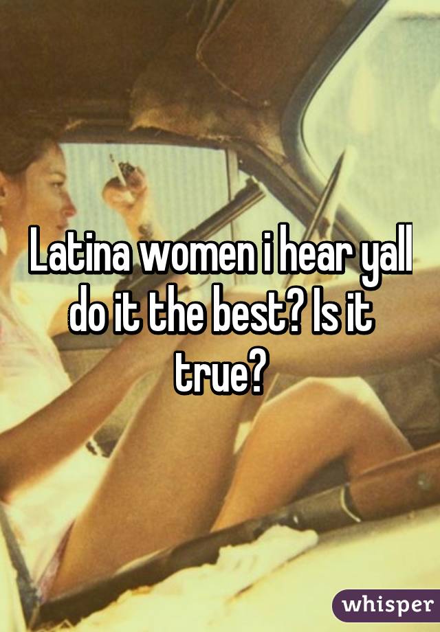 Latina women i hear yall do it the best? Is it true?