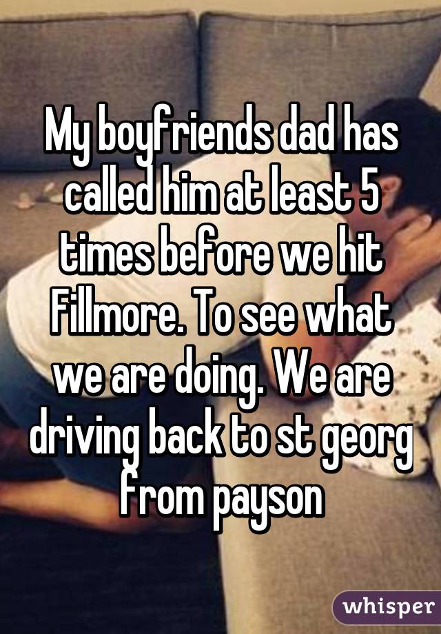 My boyfriends dad has called him at least 5 times before we hit Fillmore. To see what we are doing. We are driving back to st georg from payson