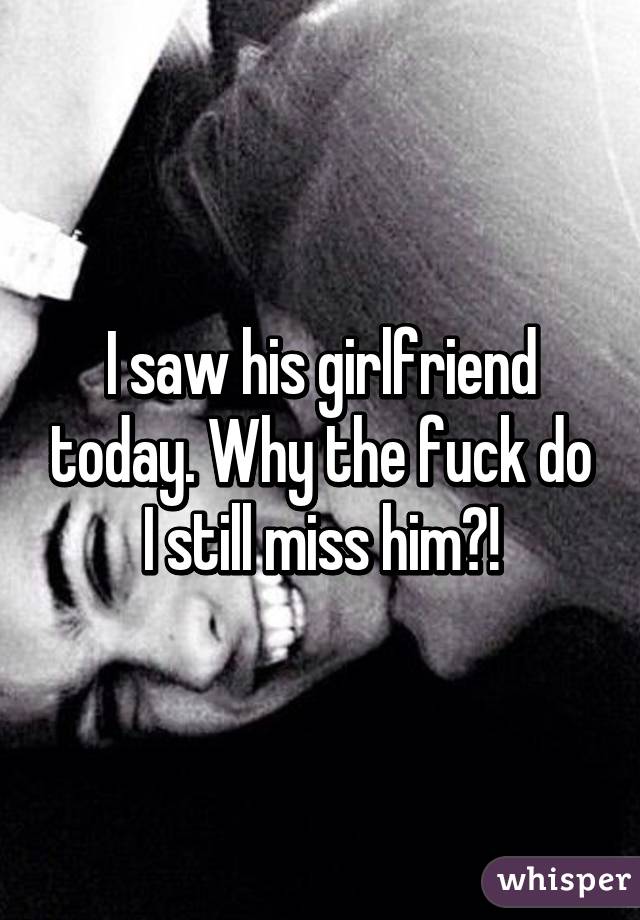 I saw his girlfriend today. Why the fuck do I still miss him?!