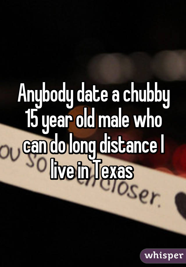 Anybody date a chubby 15 year old male who can do long distance I live in Texas 