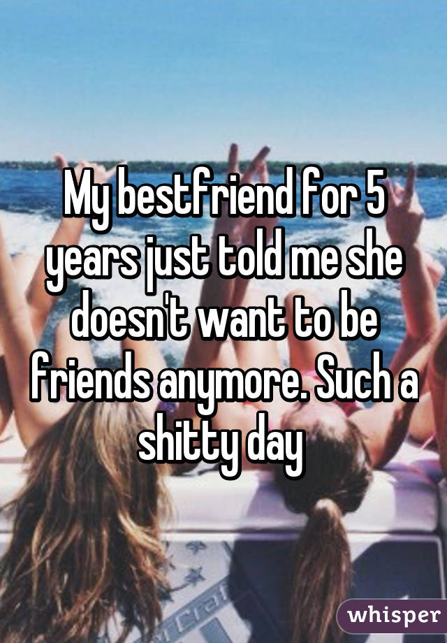 My bestfriend for 5 years just told me she doesn't want to be friends anymore. Such a shitty day 