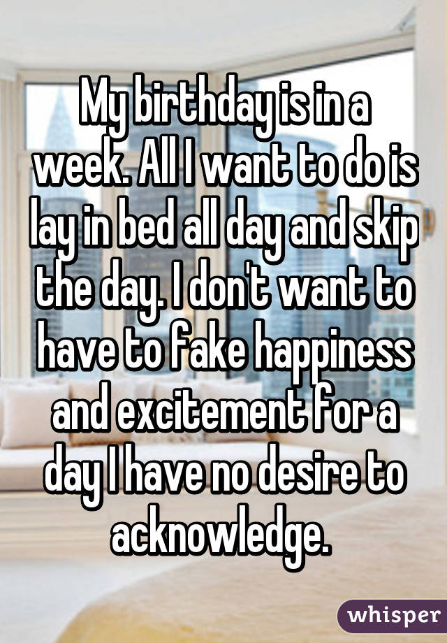 My birthday is in a week. All I want to do is lay in bed all day and skip the day. I don't want to have to fake happiness and excitement for a day I have no desire to acknowledge. 