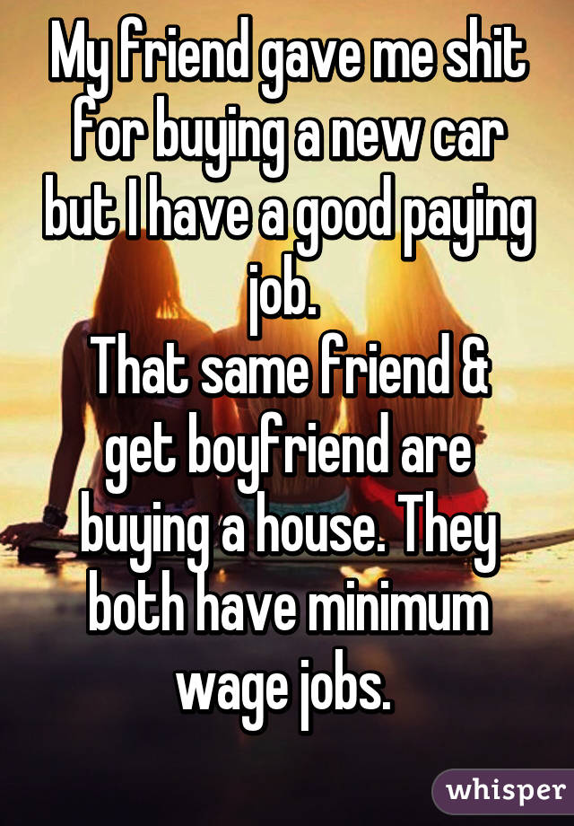 My friend gave me shit for buying a new car but I have a good paying job. 
That same friend & get boyfriend are buying a house. They both have minimum wage jobs. 
