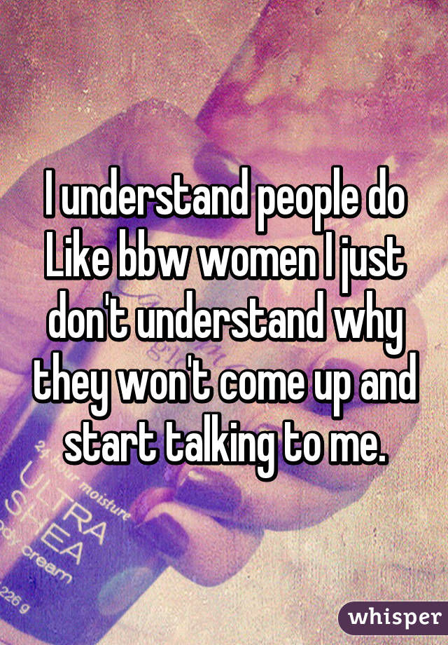 I understand people do Like bbw women I just don't understand why they won't come up and start talking to me.