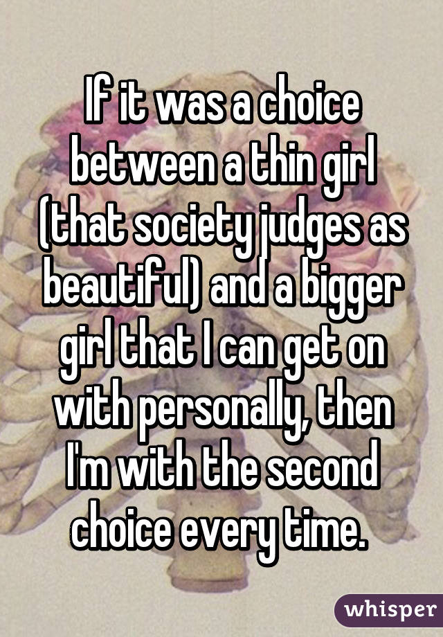 If it was a choice between a thin girl (that society judges as beautiful) and a bigger girl that I can get on with personally, then I'm with the second choice every time. 