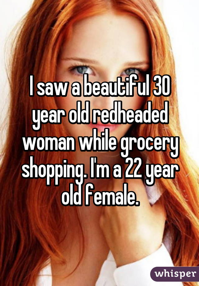 I saw a beautiful 30 year old redheaded woman while grocery shopping. I'm a 22 year old female.