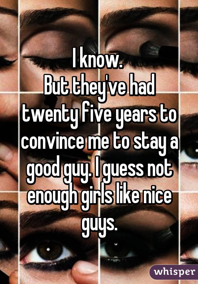 I know. 
But they've had twenty five years to convince me to stay a good guy. I guess not enough girls like nice guys.