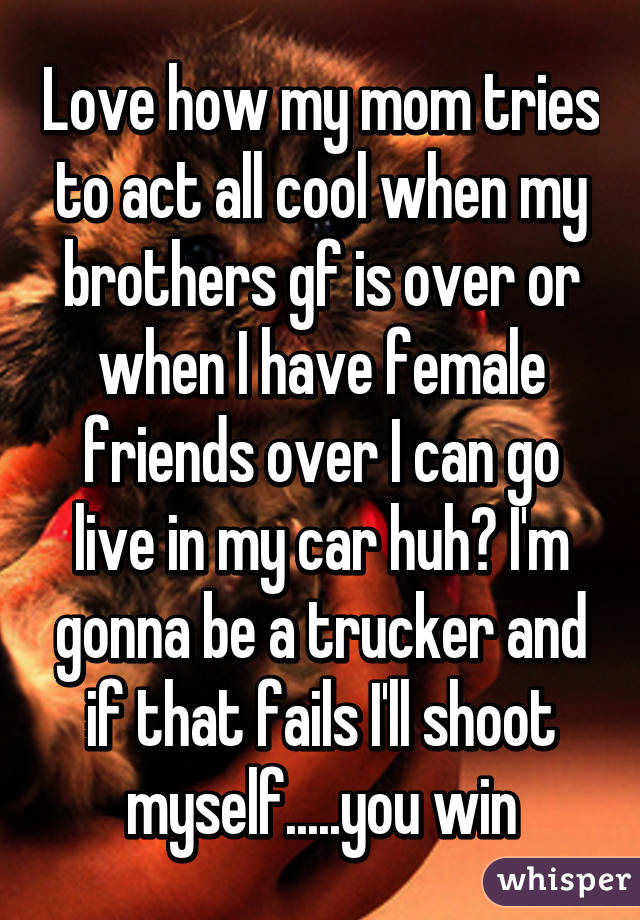 Love how my mom tries to act all cool when my brothers gf is over or when I have female friends over I can go live in my car huh? I'm gonna be a trucker and if that fails I'll shoot myself.....you win